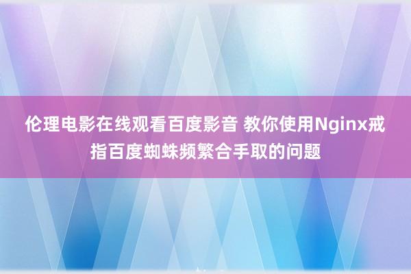 伦理电影在线观看百度影音 教你使用Nginx戒指百度蜘蛛频繁合手取的问题